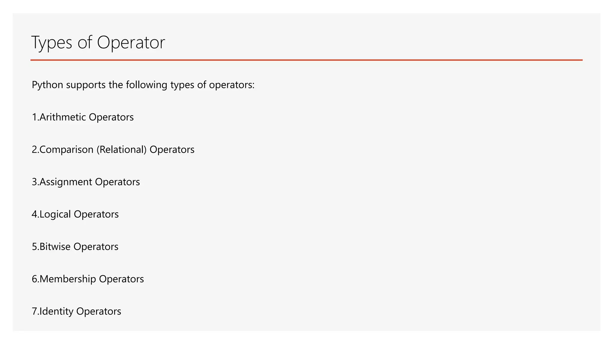 Types of Operator Python supports the following types of operators: 1.Arithmetic Operators 2.Comparison (Relational) Operators 3.Assignment Operators 4.Logical Operators 5.Bitwise Operators 6.Membership Operators 7.Identity Operators 