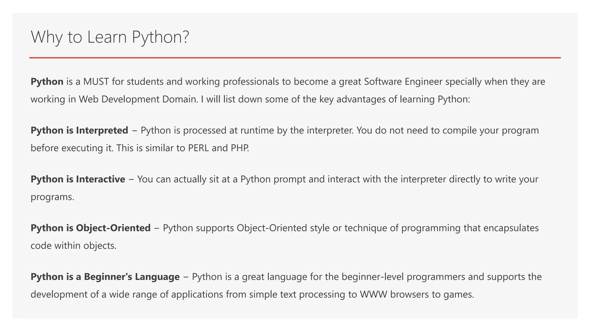 Why to Learn Python? Python is a MUST for students and working professionals to become a great Software Engineer specially when they are working in Web Development Domain. I will list down some of the key advantages of learning Python: Python is Interpreted − Python is processed at runtime by the interpreter. You do not need to compile your program before executing it. This is similar to PERL and PHP. Python is Interactive − You can actually sit at a Python prompt and interact with the interpreter directly to write your programs. Python is Object-Oriented − Python supports Object-Oriented style or technique of programming that encapsulates code within objects. Python is a Beginner's Language − Python is a great language for the beginner-level programmers and supports the development of a wide range of applications from simple text processing to WWW browsers to games. 