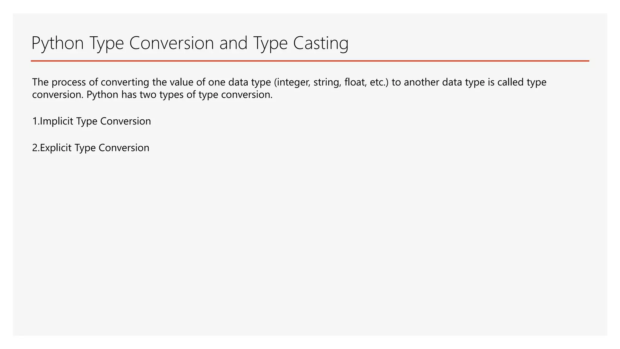 Python Type Conversion and Type Casting The process of converting the value of one data type (integer, string, float, etc.) to another data type is called type conversion. Python has two types of type conversion. 1.Implicit Type Conversion 2.Explicit Type Conversion 
