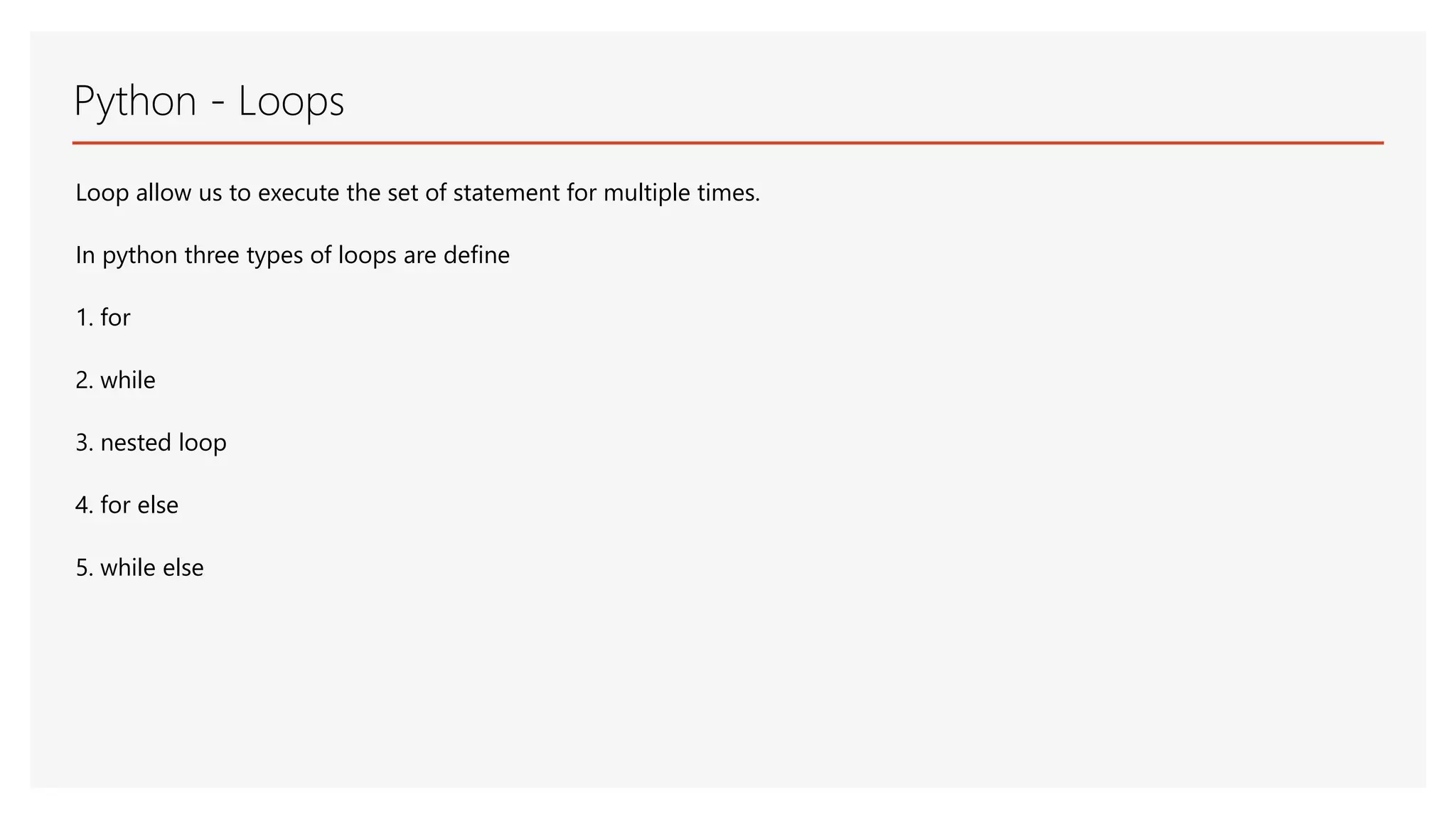 Python - Loops Loop allow us to execute the set of statement for multiple times. In python three types of loops are define 1. for 2. while 3. nested loop 4. for else 5. while else 