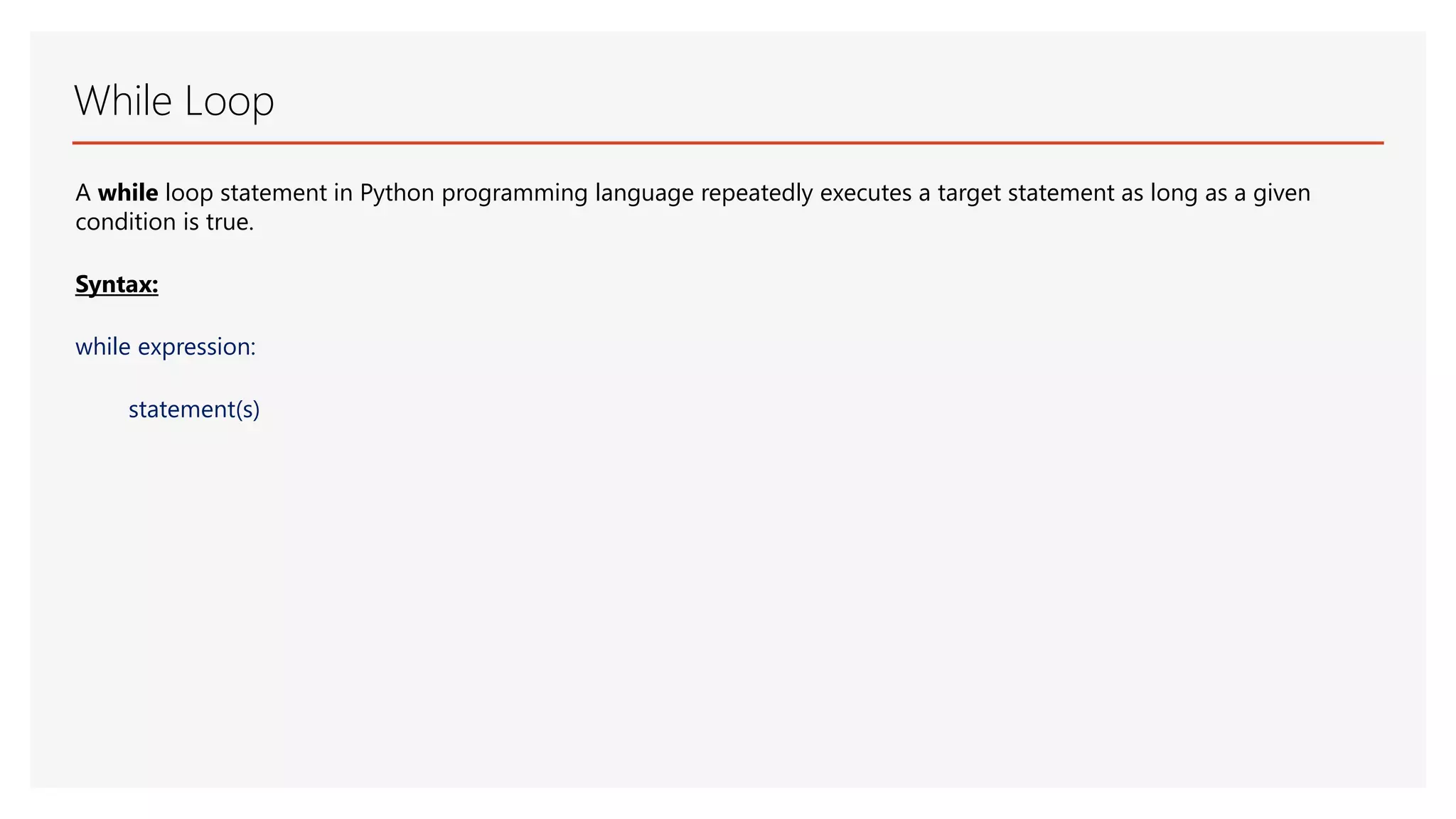 While Loop A while loop statement in Python programming language repeatedly executes a target statement as long as a given condition is true. Syntax: while expression: statement(s) 