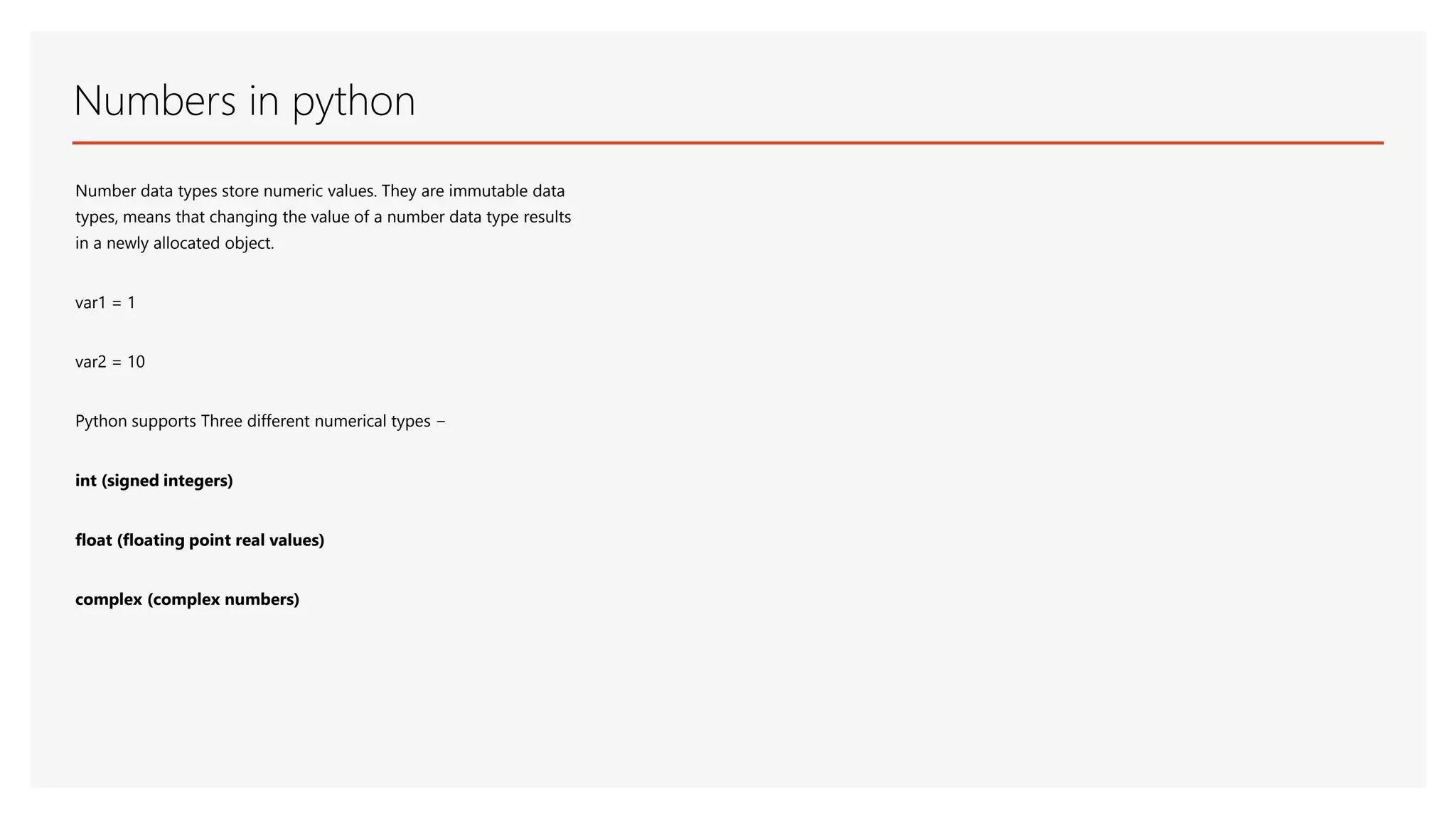 Numbers in python Number data types store numeric values. They are immutable data types, means that changing the value of a number data type results in a newly allocated object. var1 = 1 var2 = 10 Python supports Three different numerical types − int (signed integers) float (floating point real values) complex (complex numbers) 