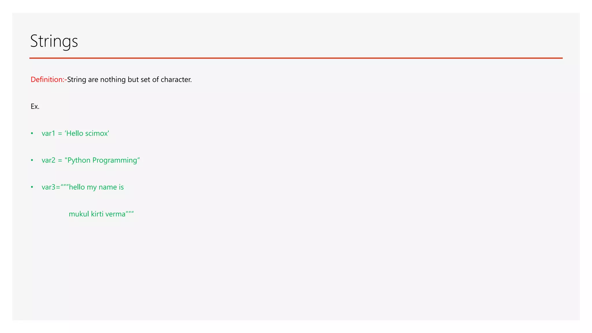 Strings Definition:-String are nothing but set of character. Ex. • var1 = ‘Hello scimox' • var2 = "Python Programming“ • var3=“””hello my name is mukul kirti verma””” 