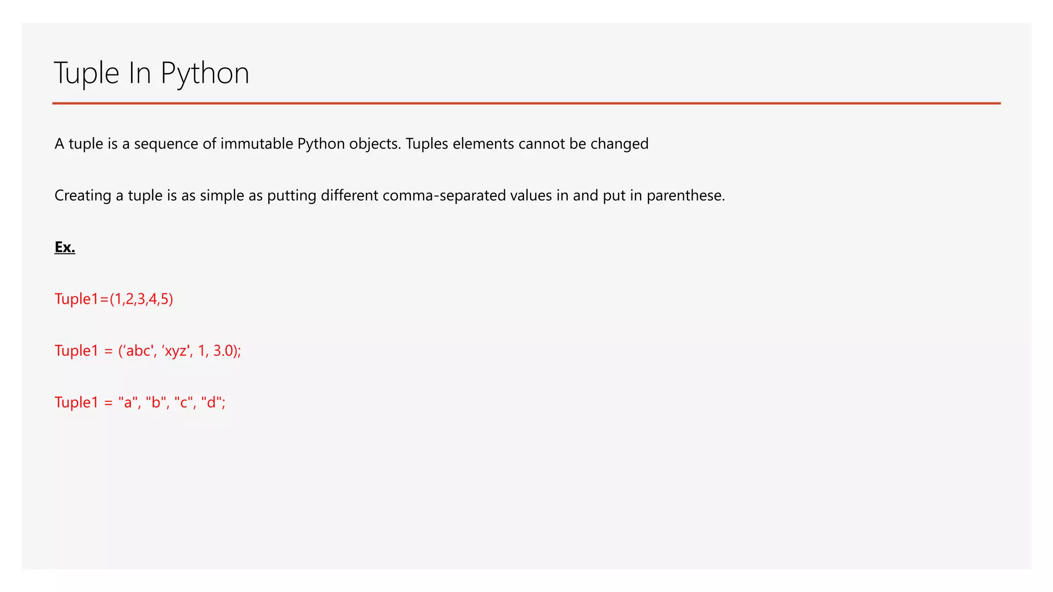 Tuple In Python A tuple is a sequence of immutable Python objects. Tuples elements cannot be changed Creating a tuple is as simple as putting different comma-separated values in and put in parenthese. Ex. Tuple1=(1,2,3,4,5) Tuple1 = (‘abc', ‘xyz', 1, 3.0); Tuple1 = "a", "b", "c", "d"; 