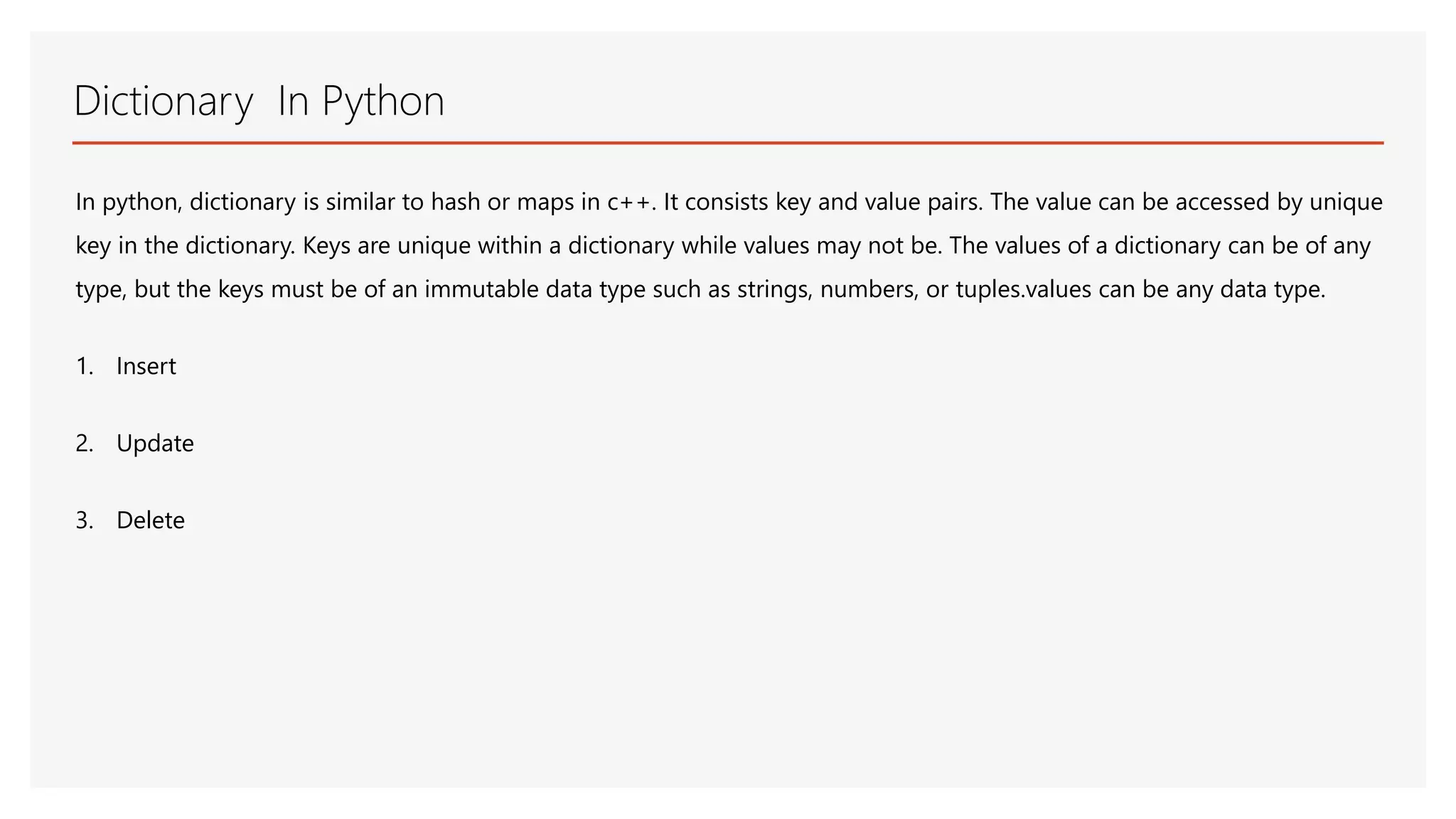 Dictionary In Python In python, dictionary is similar to hash or maps in c++. It consists key and value pairs. The value can be accessed by unique key in the dictionary. Keys are unique within a dictionary while values may not be. The values of a dictionary can be of any type, but the keys must be of an immutable data type such as strings, numbers, or tuples.values can be any data type. 1. Insert 2. Update 3. Delete 