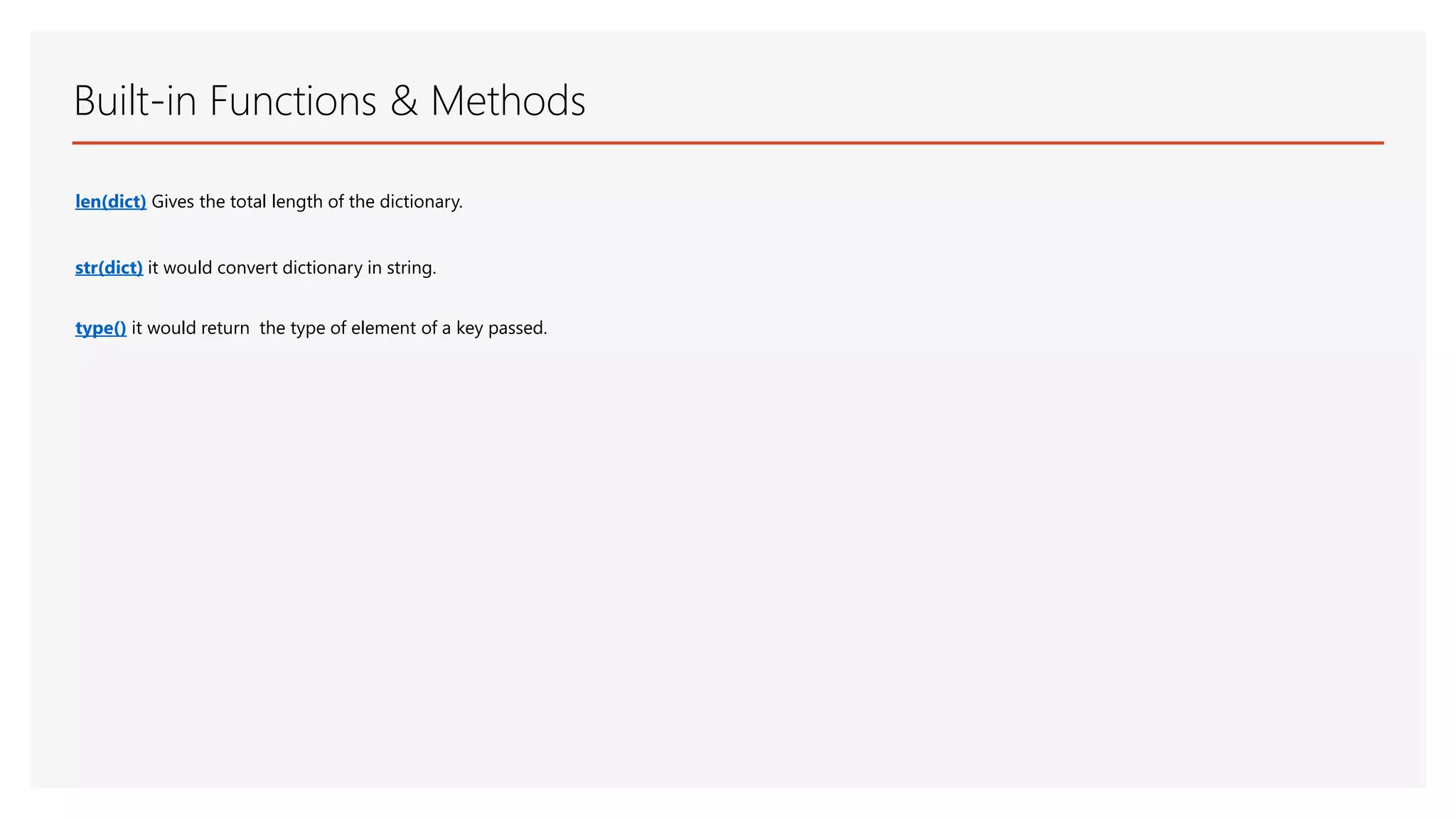 Built-in Functions & Methods len(dict) Gives the total length of the dictionary. str(dict) it would convert dictionary in string. type() it would return the type of element of a key passed. 