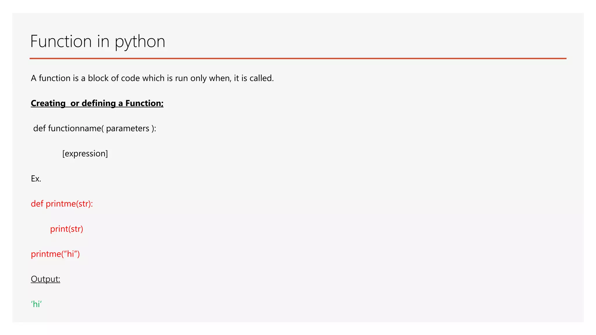Function in python A function is a block of code which is run only when, it is called. Creating or defining a Function; def functionname( parameters ): [expression] Ex. def printme(str): print(str) printme(“hi”) Output: ‘hi’ 