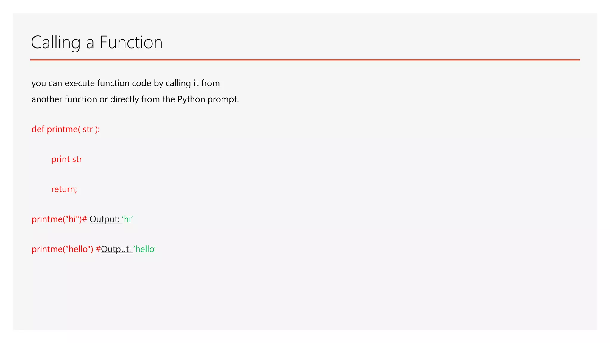 Calling a Function you can execute function code by calling it from another function or directly from the Python prompt. def printme( str ): print str return; printme(“hi")# Output: ‘hi’ printme(“hello") #Output: ‘hello’ 