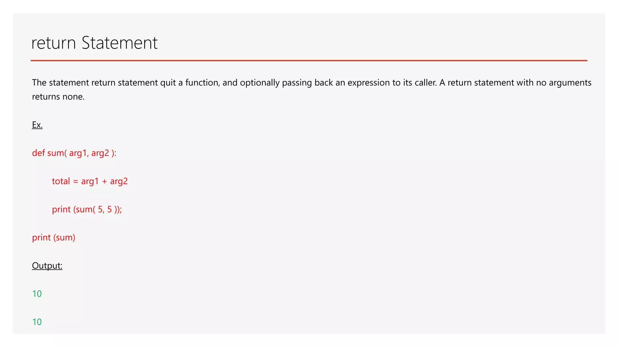 return Statement The statement return statement quit a function, and optionally passing back an expression to its caller. A return statement with no arguments returns none. Ex. def sum( arg1, arg2 ): total = arg1 + arg2 print (sum( 5, 5 )); print (sum) Output: 10 10 