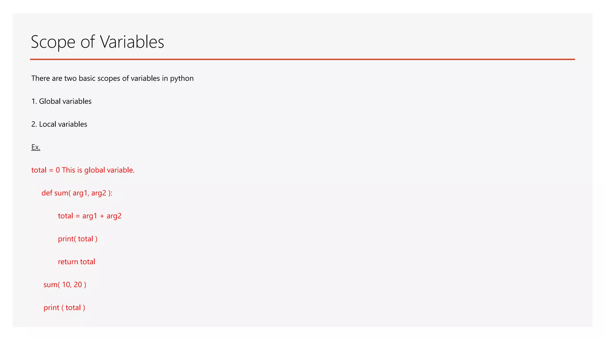 Scope of Variables There are two basic scopes of variables in python 1. Global variables 2. Local variables Ex. total = 0 This is global variable. def sum( arg1, arg2 ): total = arg1 + arg2 print( total ) return total sum( 10, 20 ) print ( total ) 
