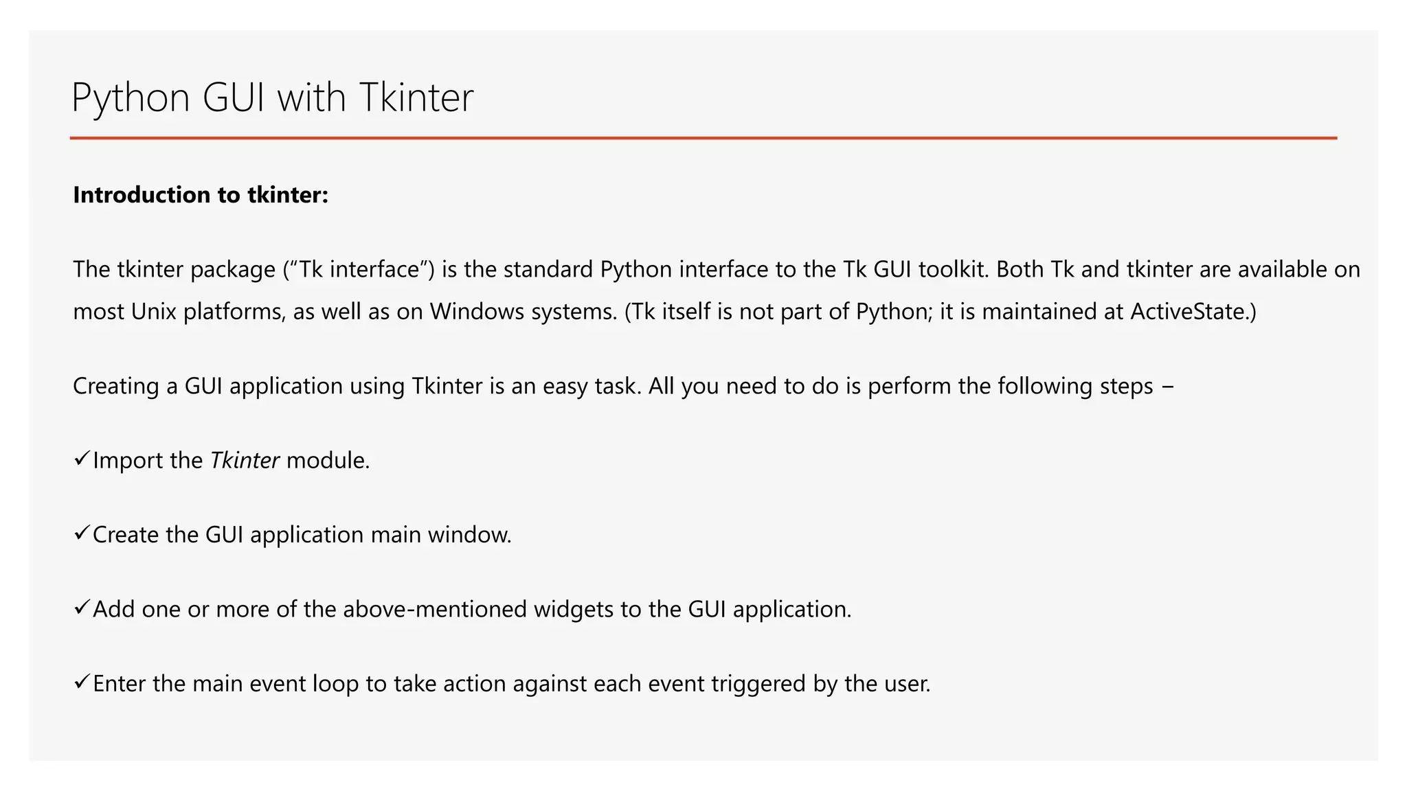 Python GUI with Tkinter Introduction to tkinter: The tkinter package (“Tk interface”) is the standard Python interface to the Tk GUI toolkit. Both Tk and tkinter are available on most Unix platforms, as well as on Windows systems. (Tk itself is not part of Python; it is maintained at ActiveState.) Creating a GUI application using Tkinter is an easy task. All you need to do is perform the following steps − Import the Tkinter module. Create the GUI application main window. Add one or more of the above-mentioned widgets to the GUI application. Enter the main event loop to take action against each event triggered by the user. 