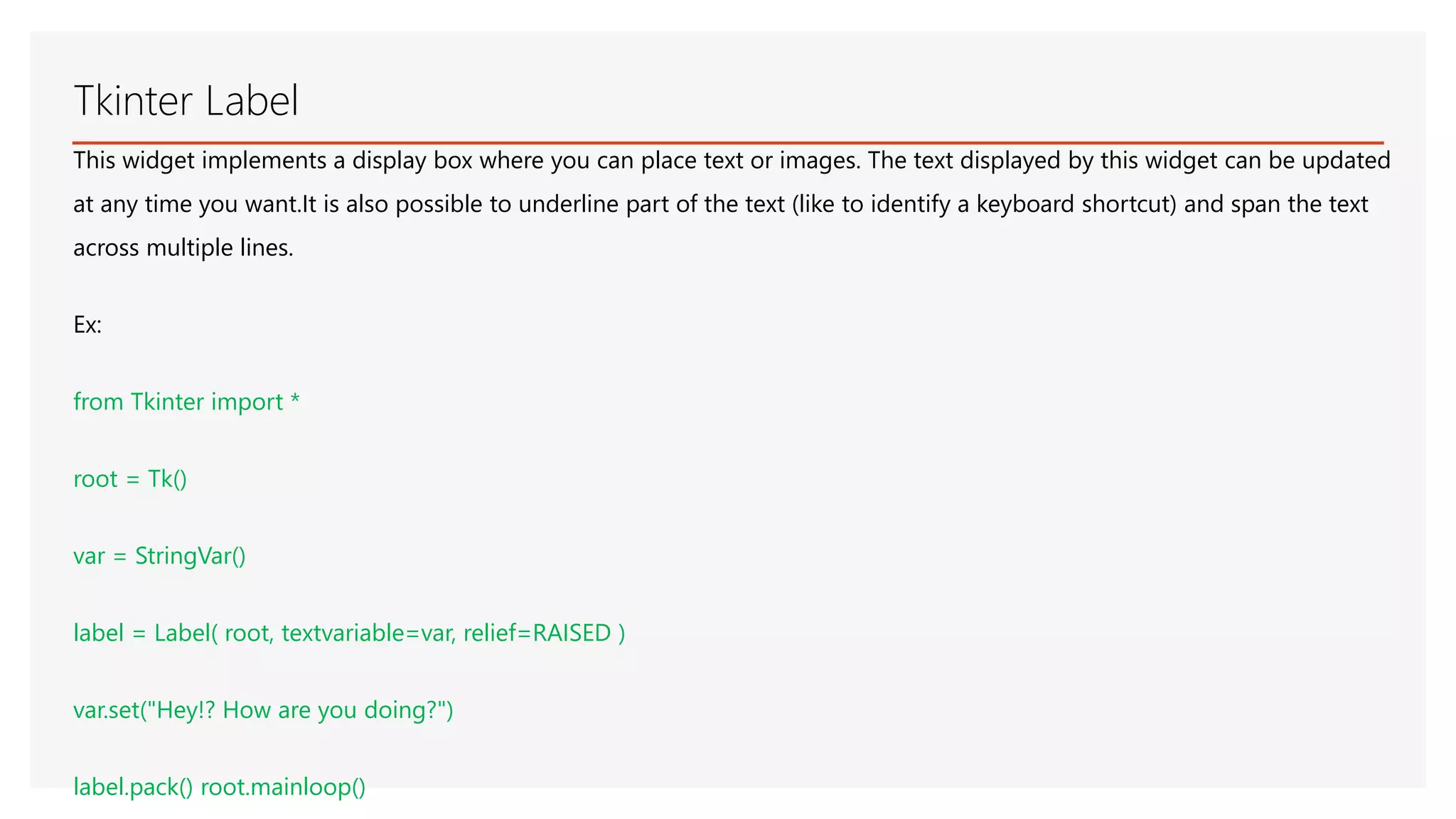 Tkinter Label This widget implements a display box where you can place text or images. The text displayed by this widget can be updated at any time you want.It is also possible to underline part of the text (like to identify a keyboard shortcut) and span the text across multiple lines. Ex: from Tkinter import * root = Tk() var = StringVar() label = Label( root, textvariable=var, relief=RAISED ) var.set("Hey!? How are you doing?") label.pack() root.mainloop() 