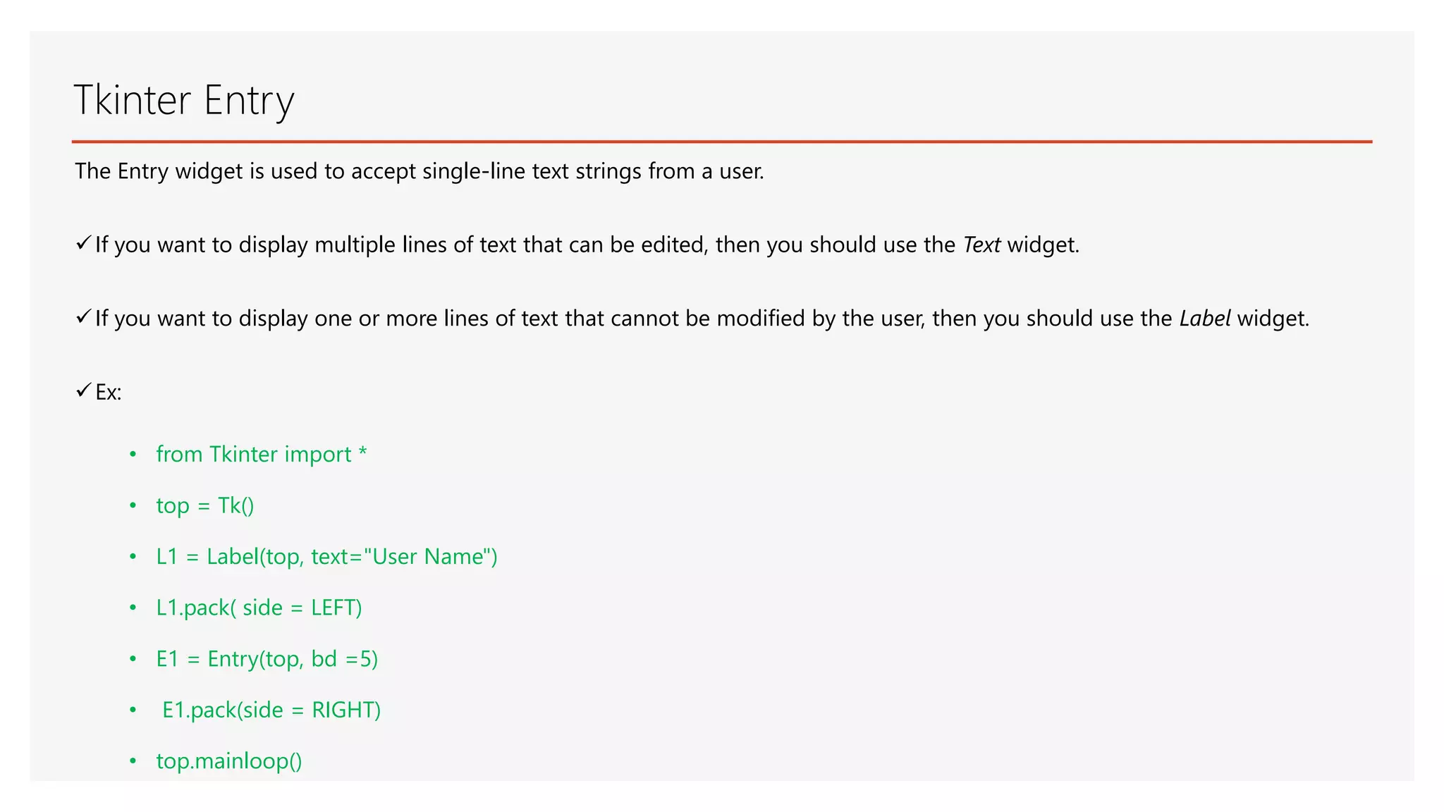 Tkinter Entry The Entry widget is used to accept single-line text strings from a user. If you want to display multiple lines of text that can be edited, then you should use the Text widget. If you want to display one or more lines of text that cannot be modified by the user, then you should use the Label widget. Ex: • from Tkinter import * • top = Tk() • L1 = Label(top, text="User Name") • L1.pack( side = LEFT) • E1 = Entry(top, bd =5) • E1.pack(side = RIGHT) • top.mainloop() 