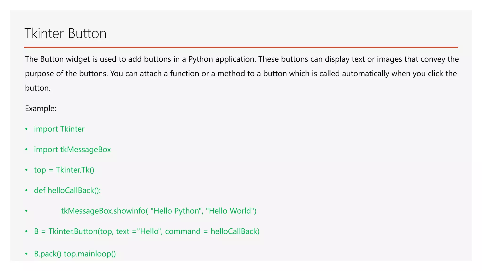 Tkinter Button The Button widget is used to add buttons in a Python application. These buttons can display text or images that convey the purpose of the buttons. You can attach a function or a method to a button which is called automatically when you click the button. Example: • import Tkinter • import tkMessageBox • top = Tkinter.Tk() • def helloCallBack(): • tkMessageBox.showinfo( "Hello Python", "Hello World") • B = Tkinter.Button(top, text ="Hello", command = helloCallBack) • B.pack() top.mainloop() 