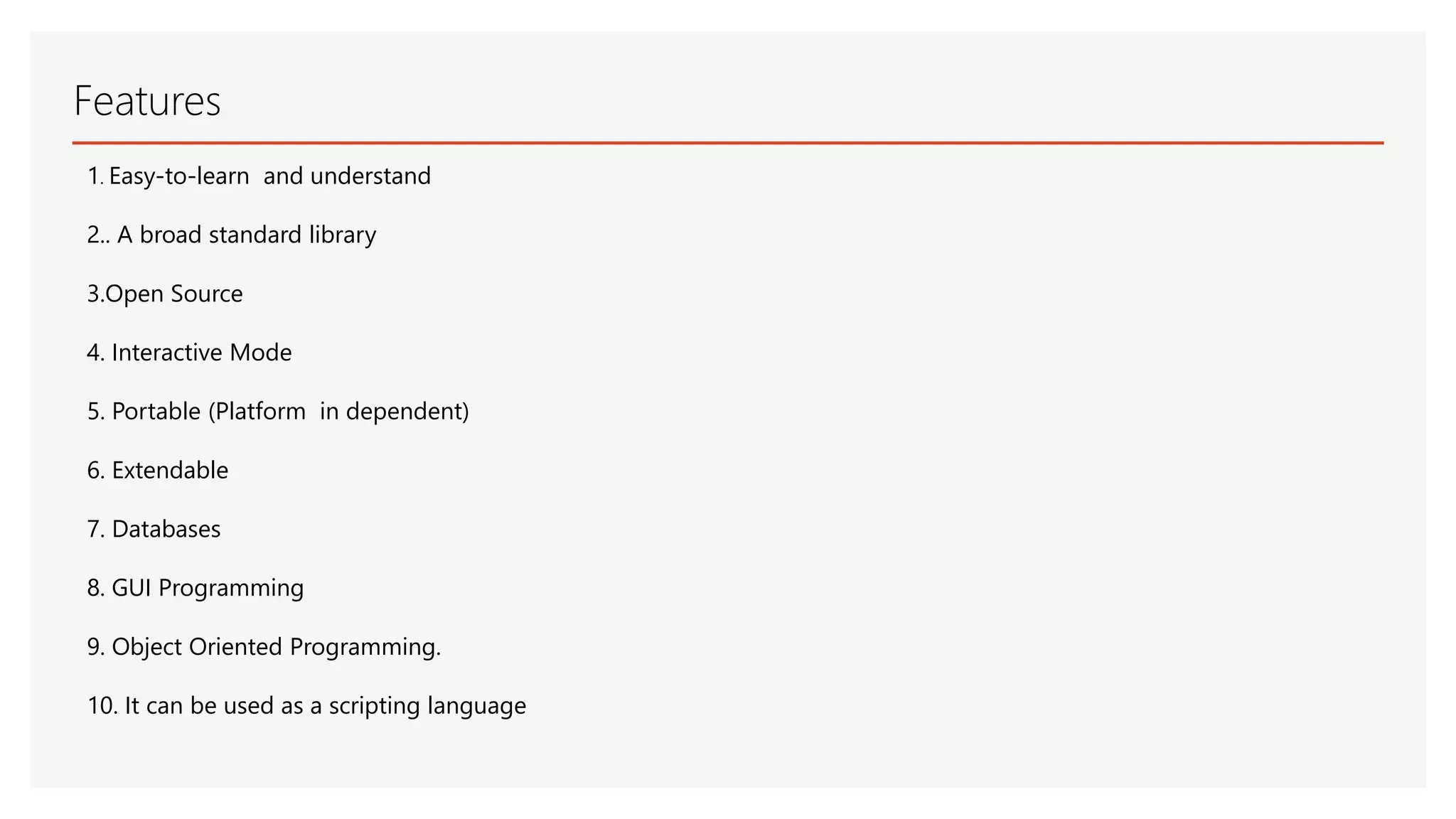 Features 1. Easy-to-learn and understand 2.. A broad standard library 3.Open Source 4. Interactive Mode 5. Portable (Platform in dependent) 6. Extendable 7. Databases 8. GUI Programming 9. Object Oriented Programming. 10. It can be used as a scripting language 