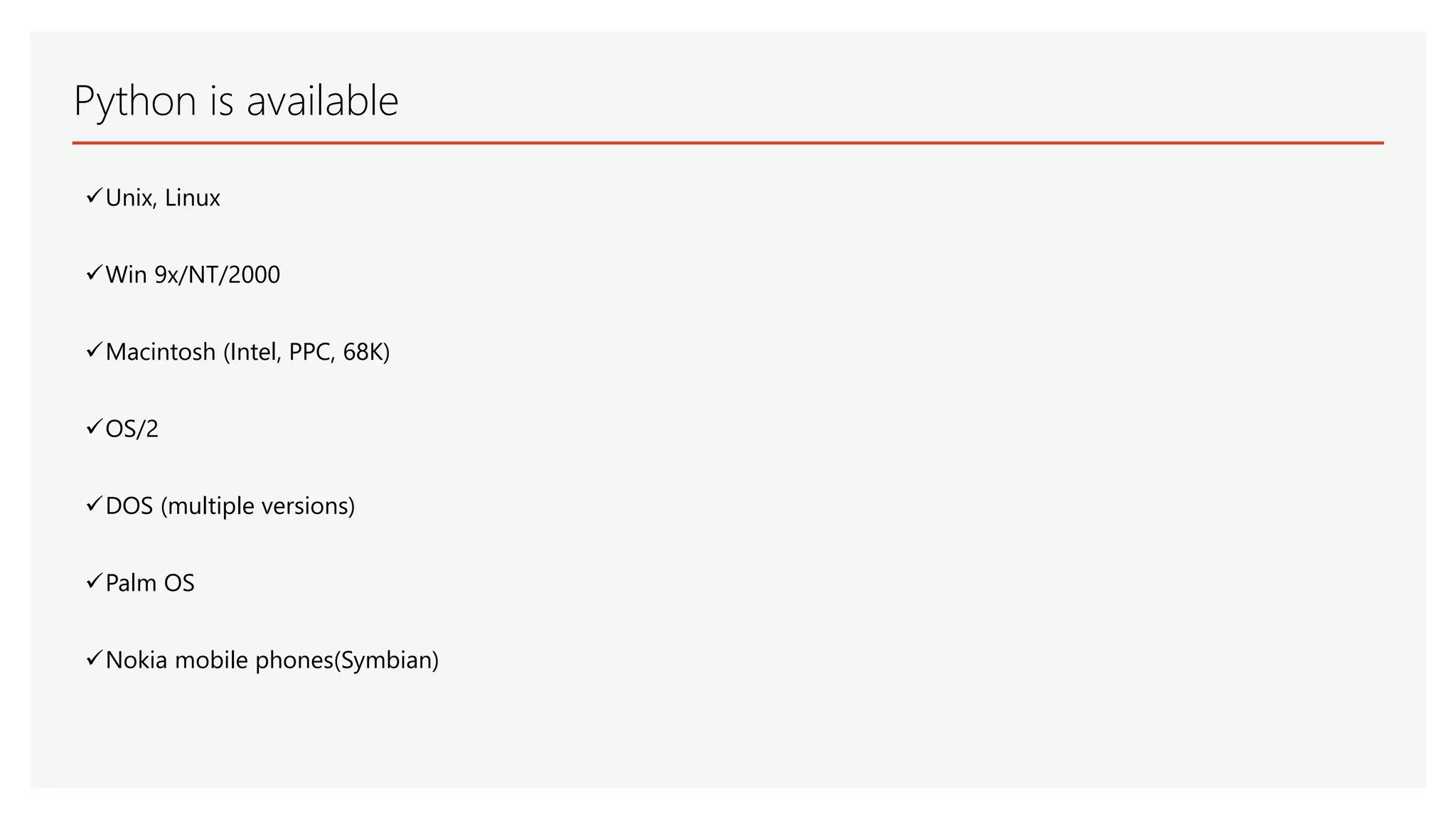 Python is available Unix, Linux Win 9x/NT/2000 Macintosh (Intel, PPC, 68K) OS/2 DOS (multiple versions) Palm OS Nokia mobile phones(Symbian) 