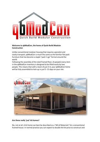 Welcome to qbModCon, the home of Quick Build Modular
Construction

Unlike conventional modular housing that requires specialist and
costly transport, qbModCon is much the same as the familiar flat pack
furniture that has become a staple "pack 'n go" format around the
world.
Following the assembly of the steel framed floor, (4 people) every item
in the qbModCon inventory is designed to be lifted easily by two
people. This means that with a team of just 3-4, your qbModCon home
will be fully assembled to lock up in just 5 -15 days on your site.




Are these really 'just' kit homes?

No, not at all. A kit home can best be described as a "Bill of Materials" for a conventional
framed house. In normal practice you can expect to double the kit price to construct and
 