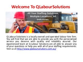 Welcome To QLabourSolutions
Q Labour Solutions is a locally owned and operated labour hire firm.
You will find that we are able to provide you with the personalized
service you deserve with quality and reliability assured. Our
experienced team at Q Labour Solutions are all able to answer any
of your questions or help you with all of your staffing requirements.
Visit us at http://www.qlaboursolutions.com.au/
 