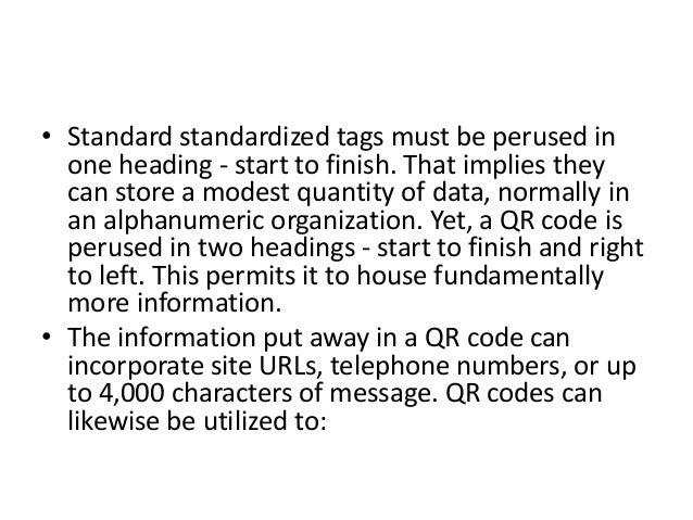 • Standard standardized tags must be perused in
one heading - start to finish. That implies they
can store a modest quantity of data, normally in
an alphanumeric organization. Yet, a QR code is
perused in two headings - start to finish and right
to left. This permits it to house fundamentally
more information.
• The information put away in a QR code can
incorporate site URLs, telephone numbers, or up
to 4,000 characters of message. QR codes can
likewise be utilized to:
 