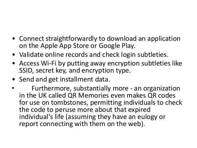 • Connect straightforwardly to download an application
on the Apple App Store or Google Play.
• Validate online records and check login subtleties.
• Access Wi-Fi by putting away encryption subtleties like
SSID, secret key, and encryption type.
• Send and get installment data.
• Furthermore, substantially more - an organization
in the UK called QR Memories even makes QR codes
for use on tombstones, permitting individuals to check
the code to peruse more about that expired
individual's life (assuming they have an eulogy or
report connecting with them on the web).
 