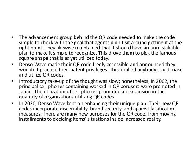 • The advancement group behind the QR code needed to make the code
simple to check with the goal that agents didn't sit around getting it at the
right point. They likewise maintained that it should have an unmistakable
plan to make it simple to recognize. This drove them to pick the famous
square shape that is as yet utilized today.
• Denso Wave made their QR code freely accessible and announced they
wouldn't practice their patent privileges. This implied anybody could make
and utilize QR codes.
• Introductory take-up of the thought was slow; nonetheless, in 2002, the
principal cell phones containing worked in QR perusers were promoted in
Japan. The utilization of cell phones prompted an expansion in the
quantity of organizations utilizing QR codes.
• In 2020, Denso Wave kept on enhancing their unique plan. Their new QR
codes incorporate discernibility, brand security, and against falsification
measures. There are many new purposes for the QR code, from moving
installments to deciding items' situations inside increased reality.
 