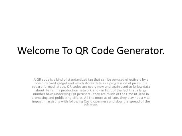Welcome To QR Code Generator.
A QR code is a kind of standardized tag that can be perused effectively by a
computerized gadget and which stores data as a progression of pixels in a
square-formed lattice. QR codes are every now and again used to follow data
about items in a production network and - in light of the fact that a large
number have underlying QR perusers - they are much of the time utilized in
promoting and publicizing efforts. All the more as of late, they play had a vital
impact in assisting with following Covid openness and slow the spread of the
infection.
 