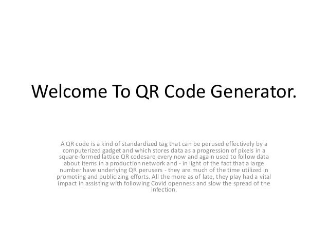 Welcome To QR Code Generator.
A QR code is a kind of standardized tag that can be perused effectively by a
computerized gadget and which stores data as a progression of pixels in a
square-formed lattice QR codesare every now and again used to follow data
about items in a production network and - in light of the fact that a large
number have underlying QR perusers - they are much of the time utilized in
promoting and publicizing efforts. All the more as of late, they play had a vital
impact in assisting with following Covid openness and slow the spread of the
infection.
 