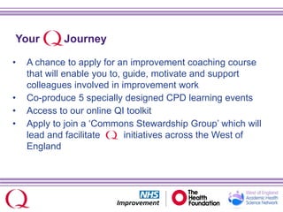 Your Journey
• A chance to apply for an improvement coaching course
that will enable you to, guide, motivate and support
colleagues involved in improvement work
• Co-produce 5 specially designed CPD learning events
• Access to our online QI toolkit
• Apply to join a ‘Commons Stewardship Group’ which will
lead and facilitate initiatives across the West of
England
 