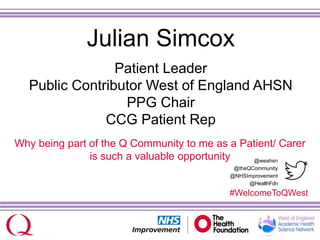 @weahsn
@theQCommunity
@NHSImprovement
@HealthFdn
#WelcomeToQWest
Julian Simcox
Patient Leader
Public Contributor West of England AHSN
PPG Chair
CCG Patient Rep
Why being part of the Q Community to me as a Patient/ Carer
is such a valuable opportunity
 