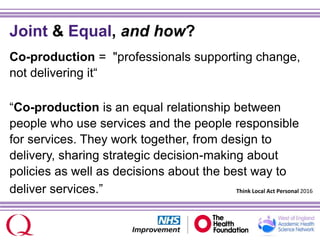 Joint & Equal, and how?
Co-production = "professionals supporting change,
not delivering it“
“Co-production is an equal relationship between
people who use services and the people responsible
for services. They work together, from design to
delivery, sharing strategic decision-making about
policies as well as decisions about the best way to
deliver services.” Think Local Act Personal 2016
 