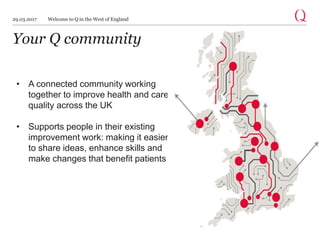 Your Q community
• A connected community working
together to improve health and care
quality across the UK
• Supports people in their existing
improvement work: making it easier
to share ideas, enhance skills and
make changes that benefit patients
29.03.2017 Welcome to Q in the West of England
 