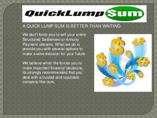 A QUICK LUMP SUM IS BETTER THAN WAITING
We don't force you to sell your entire
Structured Settlement or Annuity
Payment streams. What we do is
provide you with several options to
make a wise decision for your future.
We believe when life forces you to
make important financial decisions,
its strongly recommended that you
deal with a trusted and reputable
company like ours.

 