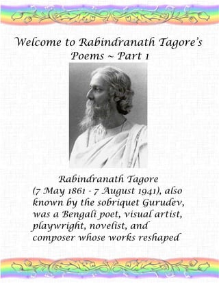 Welcome to Rabindranath Tagore’s Poems ~ Part 1          Rabindranath Tagore(7 May 1861 - 7 August 1941), also known by the sobriquet Gurudev, was a Bengali poet, visual artist, playwright, novelist, and composer whose works reshaped Bengali literature and music in the late 19th and early 20th centuries. He became Asia's first Nobel laureate when he won the 1913 Nobel Prize in Literature. Tagore wrote novels, short stories, songs, dance-dramas, and essays on political and personal topics. Gitanjali (Song Offerings), Gora (Fair-Faced), and Ghare-Baire (The Home and the World) are among his best-known works. > > > > I Dreamt I dreamt that she sat by my head, tenderly ruffling my hair with her fingers, playing the melody of her touch. I looked at her face and struggled with my tears, till the agony of unspoken words burst my sleep like a bubble.I sat up and saw the glow of the Milky Way above my window, like a world of silence on fire, and I wondered if at this moment, she had a dream that rhymed with mine.       *****************************          One Day in Spring One day in spring, a woman came in my lonely woods, in the lovely form of the Beloved.Came, to give to my songs, melodies,to give to my dreams, sweetness.Suddenly a wild wave broke over my heart's shores and drowned all language.To my lips no name came.She stood beneath the tree, turned, glanced at my face, made sad with pain,And with quick steps, came and sat by me.Taking my hands in hers, she said:'You do not know me, nor I you-I wonder how this could be?'I said:'We two shall build, a bridge for everbetween two beings, each to the other unknown,this eager wonder is at the heart of things.'The cry that is in my heart is also the cry of her heart;The thread with which she binds me binds her too.Her have I sought everywhere, her have I worshipped within me,Hidden in that worship she has sought me too.Crossing the wide oceans, she came to steal my heart,She forgot to return, having lost her own.Her own charms play traitor to her,She spreads her net, knowing notWhether she will catch or be caught. ******************* She Dwelt Here by the Pool She dwelt here by the pool, with its landing-stairs in ruins. Many an evening she had watched the moon made dizzy by the shaking of bamboo leaves, and on many a rainy day the smell of the wet earth had come to her over the young shoots of rice.Her pet name is known here among those date-palm groves, and in the courtyardswhere girls sit and talk while stitching their winter quilts. The water in this pool keeps in its depth the memory of her swimming limbs, and her wet feet had left their marks, day after day, on the footpath leading to the village.The women who come today with their vessels to the water have all seen her smile over simple jests, and the old peasant, taking his bullocks to their bath, used to stop at her door every day to greet her.Many a sailing-boat passes by this village; many a traveller takes rest beneath that banyan tree; the ferry-boat crosses to yonder ford carrying crowds to the market; but they never notice this spot by the village road,near the pool with its ruined landing-stairs, - where dwelt she whom I love. ******************            Endless Time Time is endless in thy hands, my lord. There is none to count thy minutes. Days and nights pass and ages bloom and fade like flowers. Thou knowest how to wait. Thy centuries follow each other perfecting a small wild flower. We have no time to lose, and having no time we must scramble for a chance. We are too poor to be late. And thus it is that time goes by while I give it to every querulous man who claims it, and thine altar is empty of all offerings to the last. At the end of the day I hasten in fear lest thy gate be shut; but I find that yet there is time. *******************    The Sun of the First Day The sun of the first dayPut the questionTo the new manifestation of life - Who are you?There was no answer.Years passed by.The last sun of the last dayUttered the question on the shore of the western seaIn the hush of evening - Who are you?No answer came again.           Trinity~5.10.09 