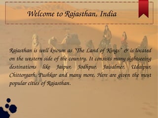 Welcome to Rajasthan, India
Rajasthan is well known as “The Land of Kings” & is located 
on the western side of the country. It consists many sightseeing 
destinations  like  Jaipur,  Jodhpur,  Jaisalmer,  Udaipur, 
Chittorgarh, Pushkar and many more. Here are given the most 
popular cities of Rajasthan.
 
