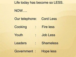 Life today has become so LESS.
NOW….
Our telephone: Cord Less
Cooking : Fire less
Youth : Job Less
Leaders : Shameless
Government : Hope less
 