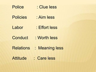 Police : Clue less
Policies : Aim less
Labor : Effort less
Conduct : Worth less
Relations : Meaning less
Attitude : Care less
 