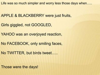 Life was so much simpler and worry less those days when…..
APPLE & BLACKBERRY were just fruits,
Girls giggled, not GOOGLED,
YAHOO was an overjoyed reaction,
No FACEBOOK, only smiling faces,
No TWITTER, but birds tweet…..
Those were the days!
 