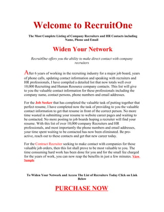 Welcome to RecruitOne
  The Most Complete Listing of Company Recruiters and HR Contacts including
                          Name, Phone and Email


                   Widen Your Network
    RecruitOne offers you the ability to make direct contact with company
                                  recruiters

After 6 years of working in the recruiting industry for a major job board, years
of phone calls, updating contact information and speaking with recruiters and
HR professionals, I have compiled a detailed list that now totals well over
10,000 Recruiting and Human Resource company contacts. This list will give
to you the valuable contact information for these professionals including the
company name, contact persons, phone numbers and email addresses.

For the Job Seeker that has completed the valuable task of putting together that
perfect resume, I have completed now the task of providing to you the valuable
contact information to get that resume in front of the correct person. No more
time wasted in submitting your resume to website career pages and waiting to
be contacted. No more posting to job boards hoping a recruiter will find your
resume. With this list of over 10,000 company Recruiters and HR
professionals, and most importantly the phone numbers and email addresses,
your time spent waiting to be contacted has now been eliminated. Be pro-
active, reach out to these contacts and get that new career today.

For the Contract Recruiter seeking to make contact with companies for those
valuable job orders, then this list shall prove to be most valuable to you. The
time consuming hard work has been done for you and for the small fee charged
for the years of work, you can now reap the benefits in just a few minutes. View
Sample



 To Widen Your Network and Access The List of Recruiters Today Click on Link
                                  Below


                     PURCHASE NOW
 