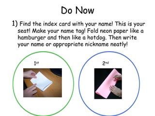 Do Now
1) Find the index card with your name! This is your
  seat! Make your name tag! Fold neon paper like a
  hamburger and then like a hotdog. Then write
  your name or appropriate nickname neatly!


        1st                       2nd
 