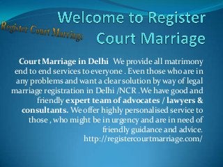 Court Marriage in Delhi We provide all matrimony
end to end services to everyone . Even those who are in
any problems and want a clear solution by way of legal
marriage registration in Delhi /NCR .We have good and
friendly expert team of advocates / lawyers &
consultants. We offer highly personalised service to
those , who might be in urgency and are in need of
friendly guidance and advice.
http://registercourtmarriage.com/
 
