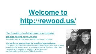 Welcome to
http://rewood.us/
The Evolution of reclaimed wood into innovative
prestige flooring for your home
Have a glimpse at the ever growing REWOOD® Gallery of Floors.
Created over generations by woodworking artisans:
"Our team of journeyman artisans rescue unwanted planks. We craft each board
from beginning to end in order to create bespoke wood flooring products that
are ready to be installed, in your home or business, with
minimum effort and disruption." Mike Loven, CEO.
 
