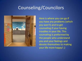 Counseling/Councilors
Here is where you can go if
you have any problems (which
you won’t) and to get
counseling if your having
troubles in your life. This
counseling is preformed by
the people who understand
you and your feelings and
devote themselves to making
your life more happy! ;)
 