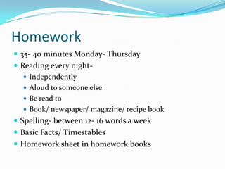 Homework
 35- 40 minutes Monday- Thursday
 Reading every night-
    Independently
    Aloud to someone else
    Be read to
    Book/ newspaper/ magazine/ recipe book
 Spelling- between 12- 16 words a week
 Basic Facts/ Timestables
 Homework sheet in homework books
 