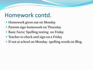 Homework contd.
 Homework given out on Monday
 Parents sign homework on Thursday
 Basic Facts/ Spelling testing on Friday
 Teacher to check and sign on a Friday
 If not at school on Monday- spelling words on Blog.
 