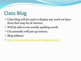 Class Blog
 Class blog will be used to display any work we have
    done that may be of interest.
   Will be able to see weekly spelling words.
   Occasionally will put up notices.
   Blog address:
   http://room12stmarks2013.blogspot.co.nz/
 