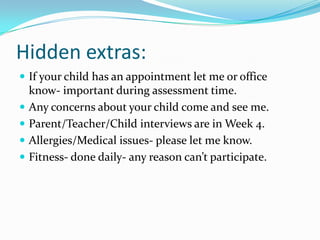 Hidden extras:
 If your child has an appointment let me or office
    know- important during assessment time.
   Any concerns about your child come and see me.
   Parent/Teacher/Child interviews are in Week 4.
   Allergies/Medical issues- please let me know.
   Fitness- done daily- any reason can’t participate.
 