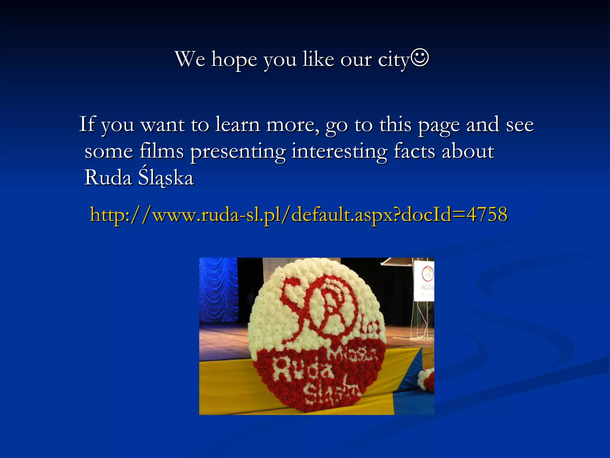 We hope you like our city  If you want to learn more, go to this page and see some films presenting interesting facts about Ruda Śląska http://www.ruda-sl.pl/default.aspx?docId =4758   