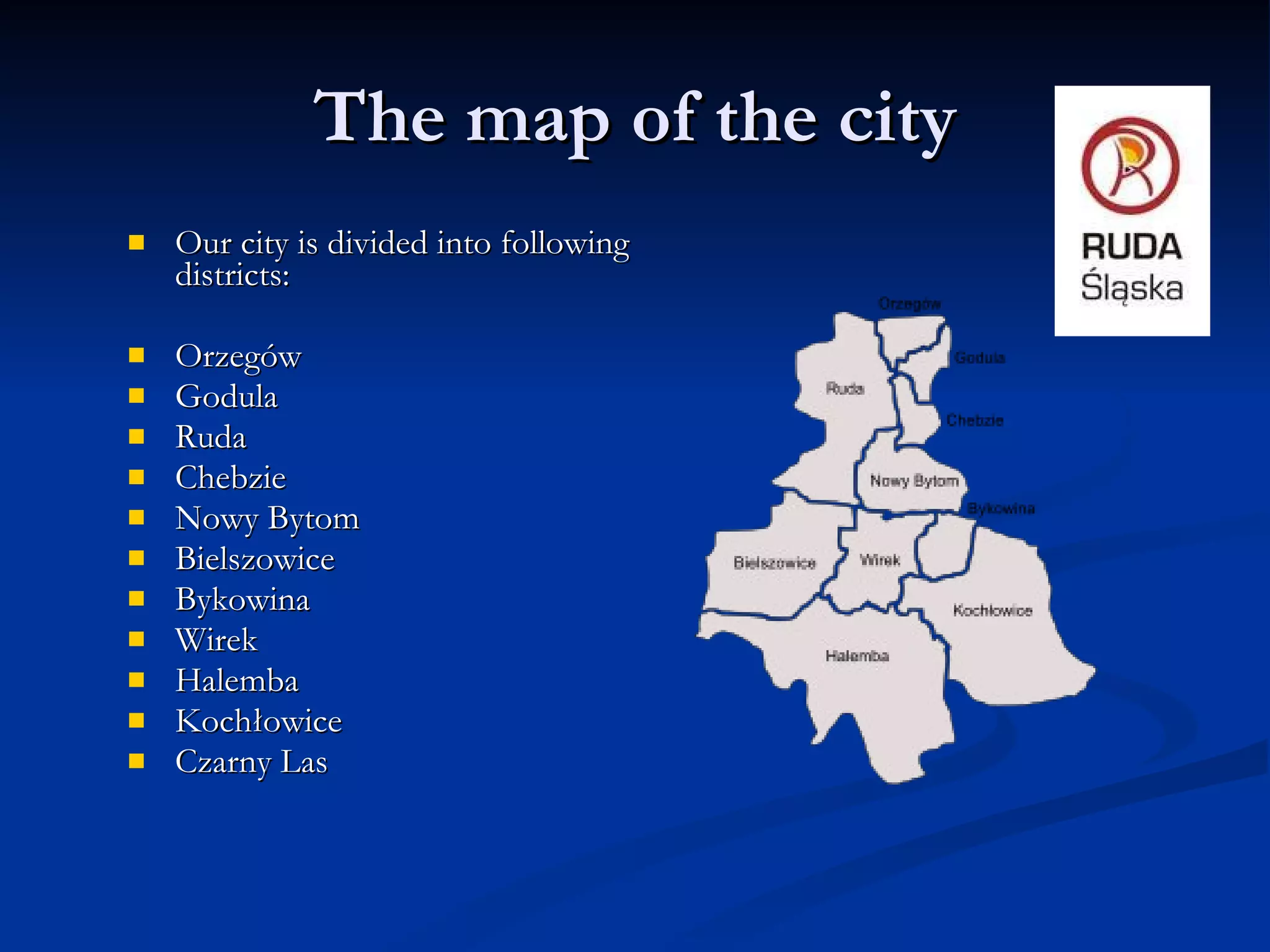 The map of the city Our city is divided into following districts:  Orzegów  Godula  Ruda  Chebzie  Nowy Bytom  Bielszowice  Bykowina  Wirek  Halemba  Kochłowice  Czarny Las  