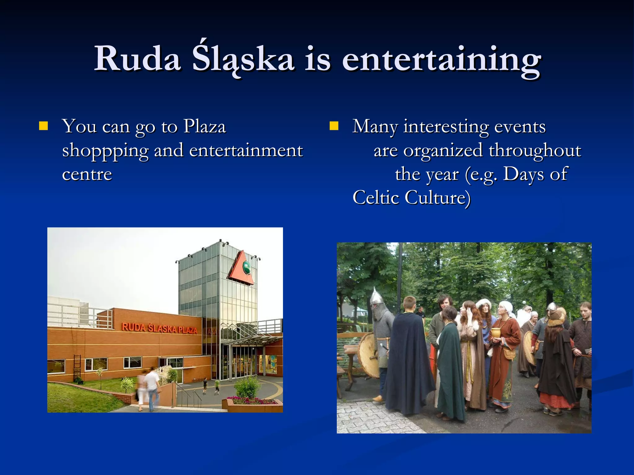 Ruda Śląska is entertaining You can go to Plaza shoppping and entertainment centre Many interesting events  are organized throughout  the year (e.g. Days of Celtic Culture) 