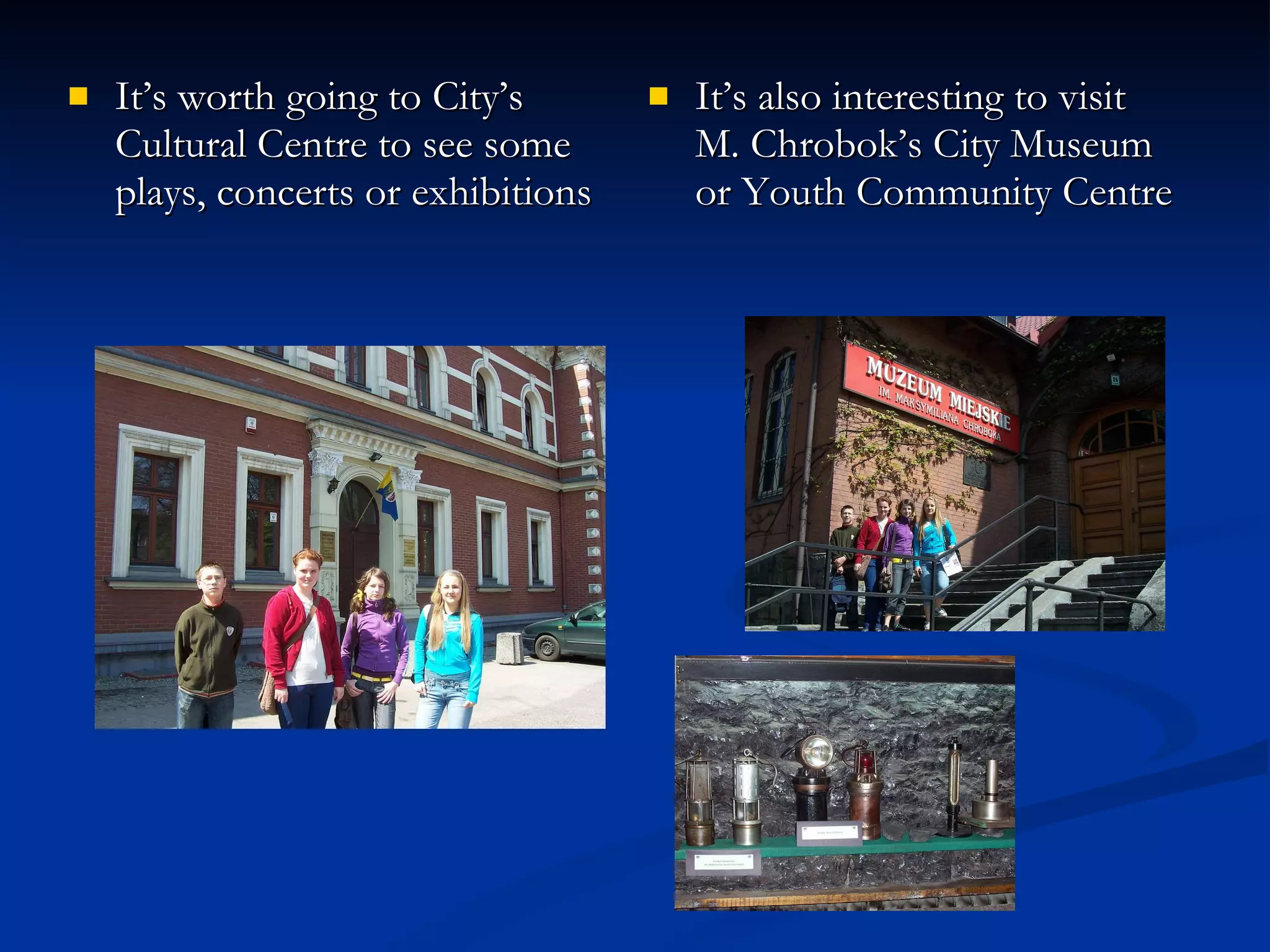 It’s worth going to City’s Cultural Centre to see some plays, concerts or exhibitions It’s also interesting to visit  M. Chrobok’s City Museum or Youth Community Centre  